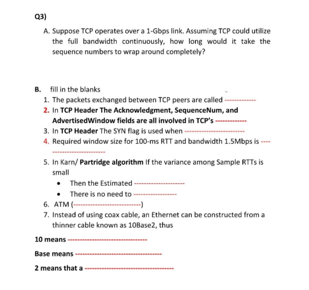 Q3)
A. Suppose TCP operates over a 1-Gbps link. Assuming TCP could utilize
the full bandwidth continuously, how long would it take the
sequence numbers to wrap around completely?
B. fill in the blanks
1. The packets exchanged between TCP peers are called
2. In TCP Header The Acknowledgment, SequenceNum, and
AdvertisedWindow fields are all involved in TCP's
3. In TCP Header The SYN flag is used when
4. Required window size for 100-ms RTT and bandwidth 1.5Mbps is
----
5. In Karn/ Partridge algorithm If the variance among Sample RTTS is
small
Then the Estimated
There is no need to
6. АТM (--
--->
7. Instead of using coax cable, an Ethernet can be constructed from a
thinner cable known as 10Base2, thus
10 means
Base means
2 means that a
