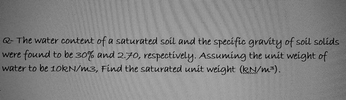 Q- The water content of a saturated soil and the specific gravity of soil solids
were found to be 30% and 2.70, respectively. Assuming the unit weight of
water to be 10kN/m3, Find the saturated unit weight (kN/m³).
J