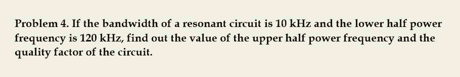 Problem 4. If the bandwidth of a resonant circuit is 10 kHz and the lower half power
frequency is 120 kHz, find out the value of the upper half power frequency and the
quality factor of the circuit.