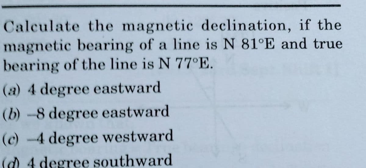 Calculate the magnetic declination, if the
magnetic bearing of a line is N 81°E and true
bearing of the line is N 77°E.
(a) 4 degree eastward
(b)-8 degree eastward
(c) -4 degree westward
(d) 4 degree southward