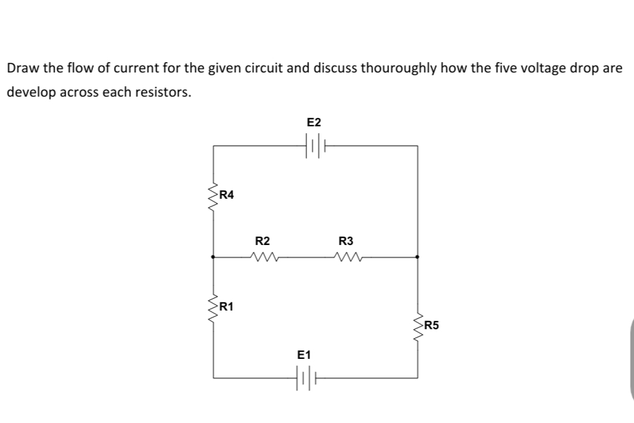 Draw the flow of current for the given circuit and discuss thouroughly how the five voltage drop are
develop across each resistors.
E2
R4
R2
R3
R1
R5
E1
