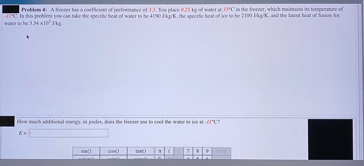 Problem 4: A freezer has a coefficient of performance of 3.5. You place 0.25 kg of water at 33°C in the freezer, which maintains its temperature of
-11°C. In this problem you can take the specific heat of water to be 4190 J/kg/K, the specific heat of ice to be 2100 J/kg/K, and the latent heat of fusion for
water to be 3.34 x105 J/kg.
How much additional energy, in joules, does the freezer use to cool the water to ice at -11°C?
E =
sin()
cos()
tan()
7
8
HOME
otem
