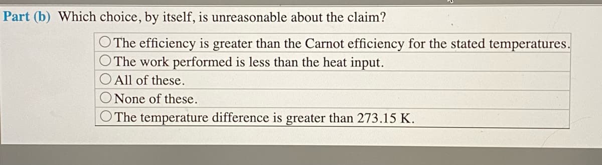 Part (b) Which choice, by itself, is unreasonable about the claim?
The efficiency is greater than the Carnot efficiency for the stated temperatures.
The work performed is less than the heat input.
All of these.
None of these.
The temperature difference is greater than 273.15 K.
