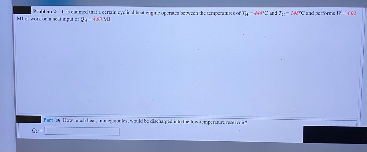Problem 2: It is claimed that a certain cyclical heat engine operates between the temperatures of TH = 444°C and Tc=148°C and performs W= 4.02
MJ of work on a heat input of 0H =4.93 MJ.
Part (a How much heat, in megajoules, would be discharged into the low-temperature reservoir?
Oc =
