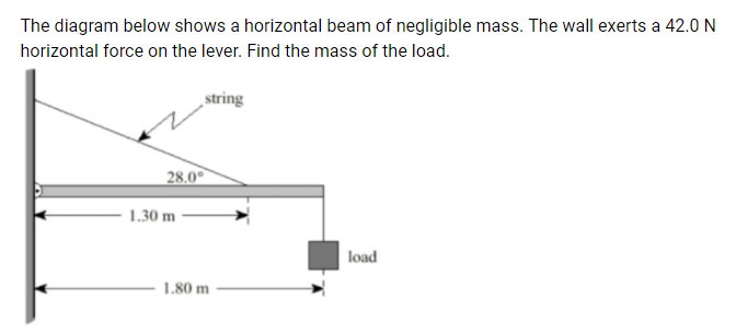 The diagram below shows a horizontal beam of negligible mass. The wall exerts a 42.0 N
horizontal force on the lever. Find the mass of the load.
string
28.0°
1.30 m
load
1.80 m
