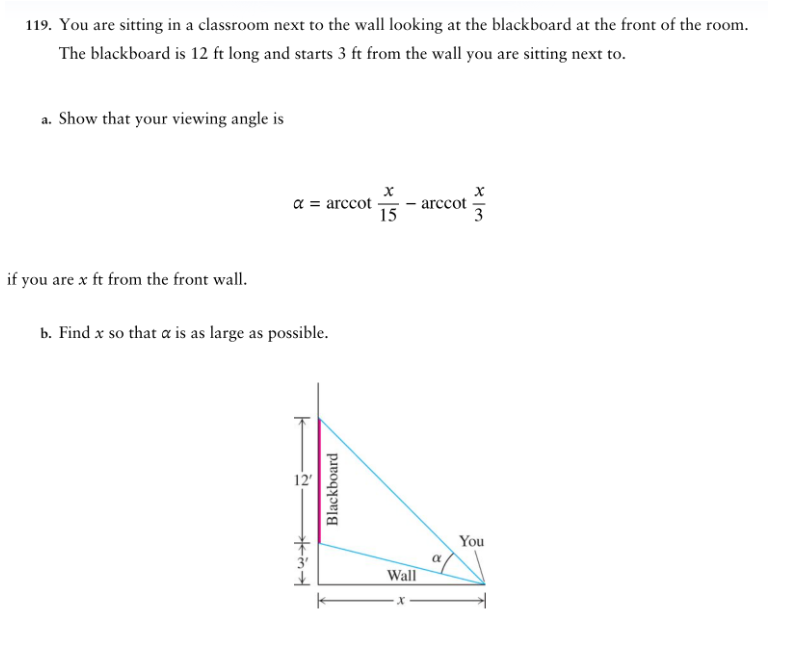 119. You are sitting in a classroom next to the wall looking at the blackboard at the front of the room.
The blackboard is 12 ft long and starts 3 ft from the wall you are sitting next to.
a. Show that your viewing angle is
if you are x ft from the front wall.
α = arccot
b. Find x so that a is as large as possible.
12'
गैस्लेञ
Blackboard
x
15
Wall
·x
arccot
α
X
3
You