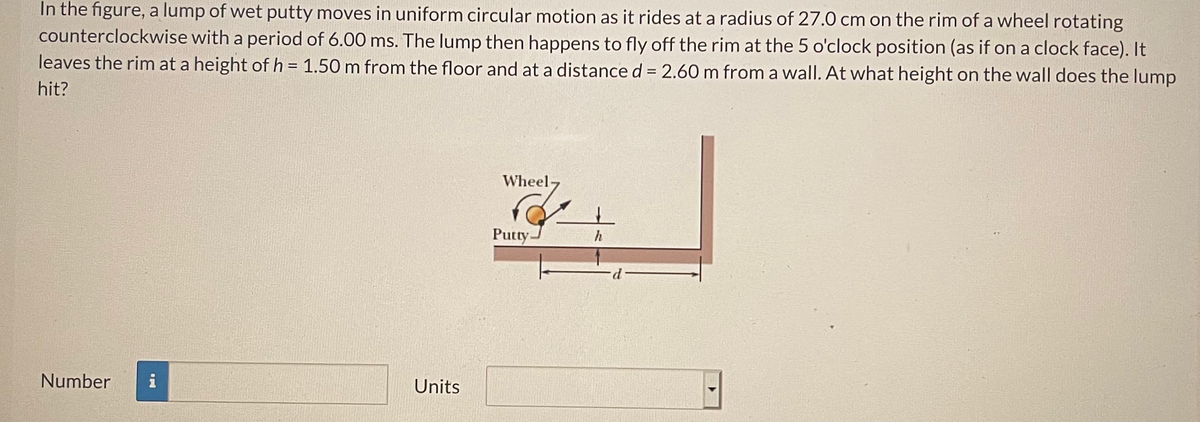 In the figure, a lump of wet putty moves in uniform circular motion as it rides at a radius of 27.0 cm on the rim of a wheel rotating
counterclockwise with a period of 6.00 ms. The lump then happens to fly off the rim at the 5 o'clock position (as if on a clock face). It
leaves the rim at a height of h = 1.50 m from the floor and at a distance d = 2.60 m from a wall. At what height on the wall does the lump
%3D
hit?
Wheel-
Putty.
h
Number
i
Units
