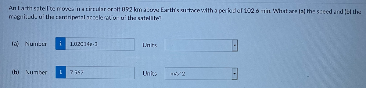 An Earth satellite moves in a circular orbit 892 km above Earth's surface with a period of 102.6 min. What are (a) the speed and (b) the
magnitude of the centripetal acceleration of the satellite?
(a) Number
1.02014e-3
Units
(b) Number
i
7.567
Units
m/s^2

