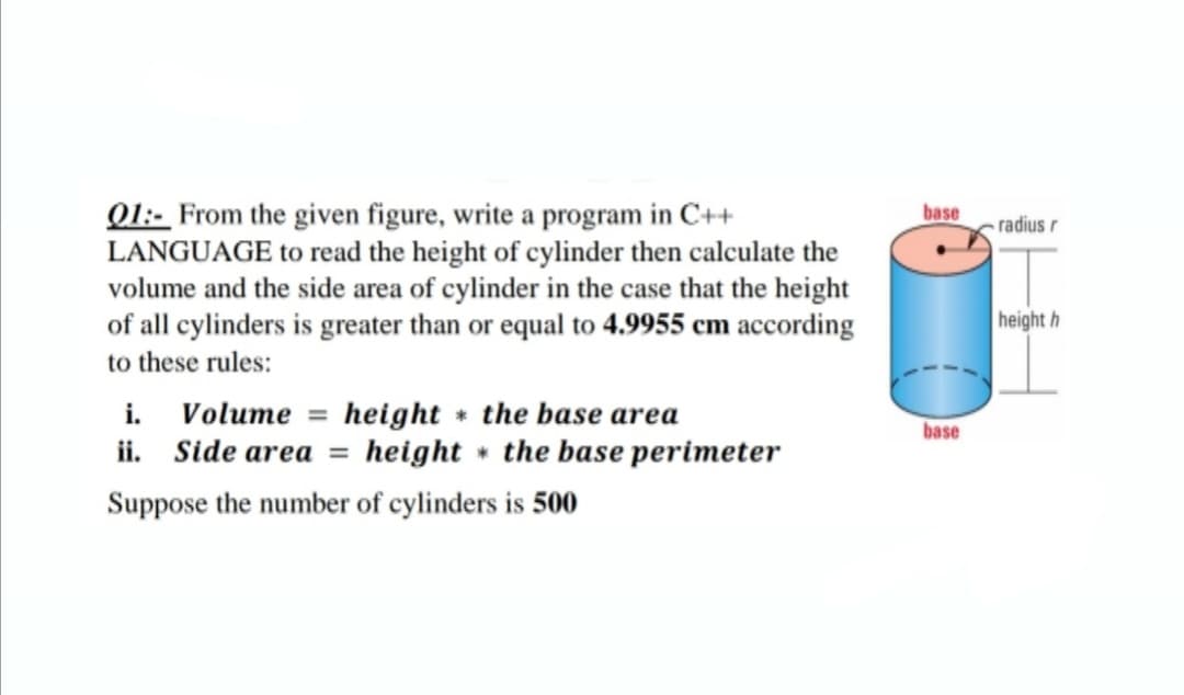 Q1:- From the given figure, write a program in C++
LANGUAGE to read the height of cylinder then calculate the
volume and the side area of cylinder in the case that the height
of all cylinders is greater than or equal to 4.9955 cm according
base
radius r
height h
to these rules:
Volume = height the base area
ii. Side area =
i.
%3D
base
height the base perimeter
Suppose the number of cylinders is 500
