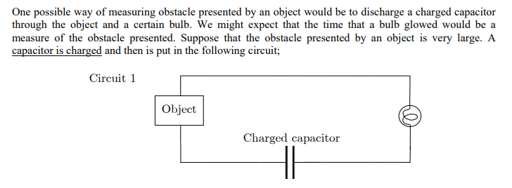 One possible way of measuring obstacle presented by an object would be to discharge a charged capacitor
through the object and a certain bulb. We might expect that the time that a bulb glowed would be a
measure of the obstacle presented. Suppose that the obstacle presented by an object is very large. A
capacitor is charged and then is put in the following circuit;
Circuit 1
Object
Charged capacitor
