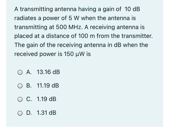 A transmitting antenna having a gain of 10 dB
radiates a power of 5 W when the antenna is
transmitting at 500 MHz. A receiving antenna is
placed at a distance of 100 m from the transmitter.
The gain of the receiving antenna in dB when the
received power is 150 uW is
O A. 13.16 dB
O B. 11.19 dB
O C. 1.19 dB
O D. 1.31 dB
