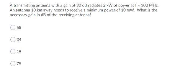 A transmitting antenna with a gain of 30 dB radiates 2 kW of power at f = 300 MHz.
An antenna 10 km away needs to receive a minimum power of 10 mW. What is the
necessary gain in dB of the receiving antenna?
68
34
19
79
