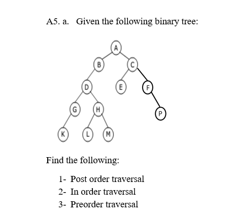 A5. a. Given the following binary tree:
B
E)
F
(G
P)
(K)
M)
Find the following:
1- Post order traversal
2- In order traversal
3- Preorder traversal
