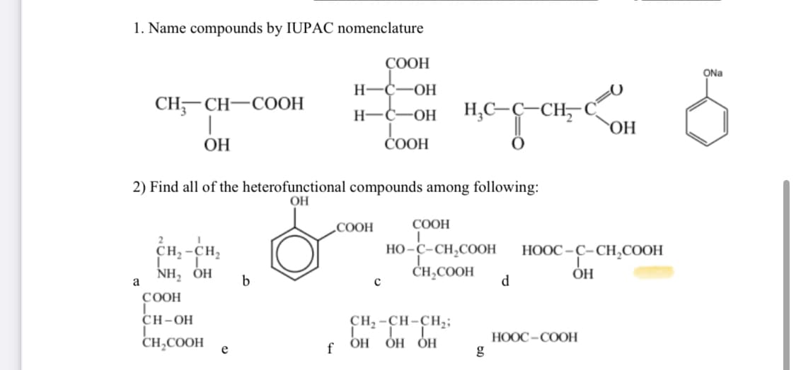 1. Name compounds by IUPAC nomenclature
CH₂CH-COOH
a
ОН
2) Find all of the heterofunctional compounds among following:
ОН
2
сн, -ен,
-с
NH, OH
COOH
CH-OH
CH,COOH
e
b
COOH
H-C-OH
н-с- -ОН
COOH
-СООН
f
с
H₂C-C-CH₂
0
COOH
HO-C-CH,COOH
CH,COOH
CH2-CH-CH2;
OH ОН ОН
g
d
ОН
HOOC–C–CH,COOH
ОН
HOỌC –COOH
б
ONa