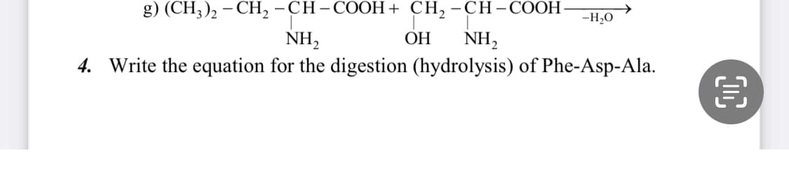 g) (CH3)₂ - CH₂ -CH-COOH + CH₂-CH-COOH -H₂O
NH₂
OH
NH₂
4. Write the equation for the digestion (hydrolysis) of Phe-Asp-Ala.
€