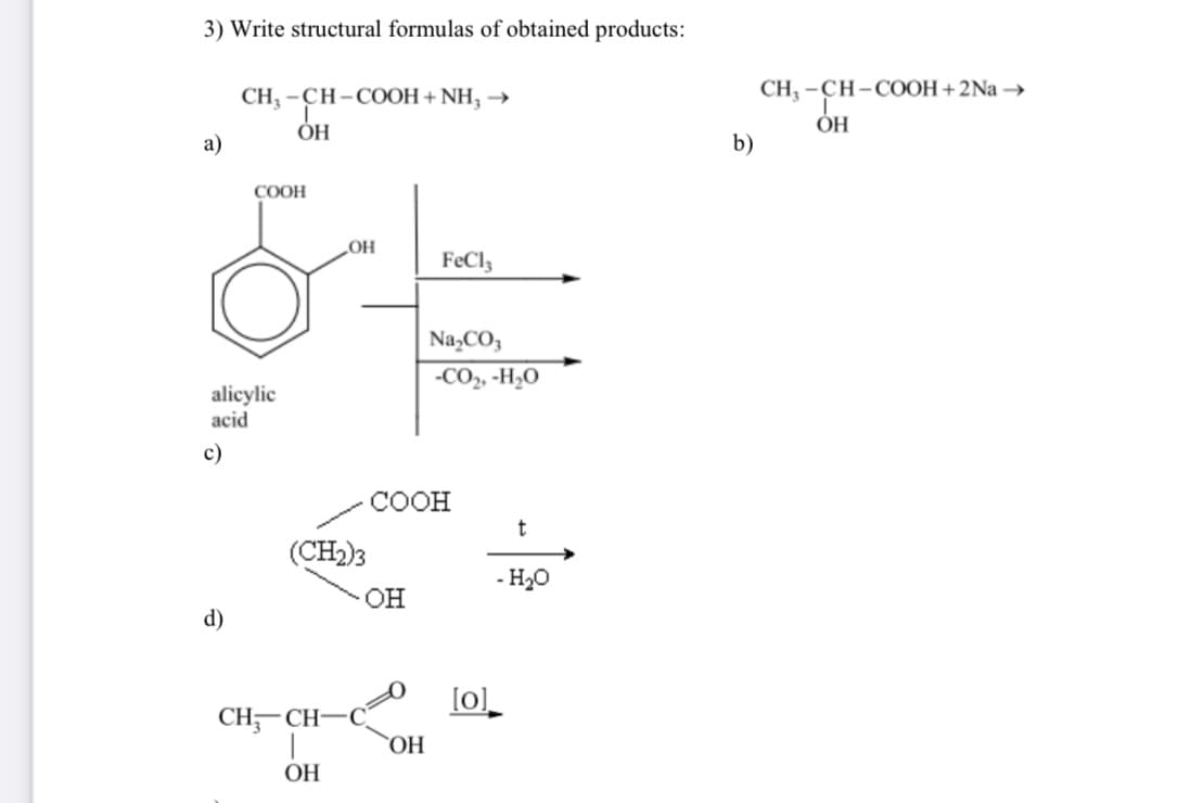 3) Write structural formulas of obtained products:
СН3-СН-СООН+ NH3 →
ОН
a)
alicylic
acid
c)
COOH
d)
OH
(CH2)3
CH-CH-C_
ОН
OH
FeCl3
COOH
ОН
Na₂CO3
-CO2, -H 0
[0]
t
- H2O
b)
CH, -СН-СООН+ 2Na →
ОН