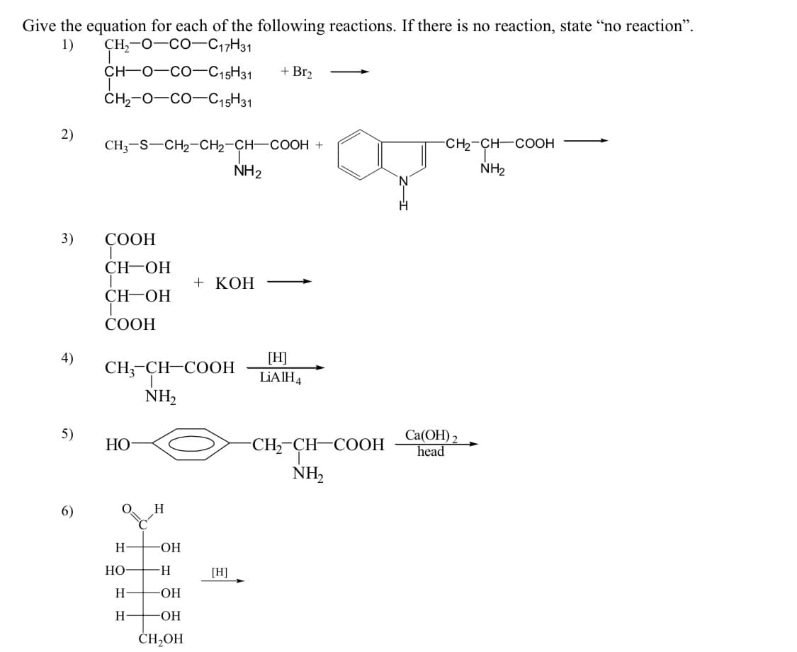 Give the equation for each of the following reactions. If there is no reaction, state "no reaction".
1)
CH,-O—COC17H31
2)
3)
4)
5)
6)
CH-
CH₂-O-CO-C15H31
CH3-S-CH₂-CH₂-CH-COOH +
COOH
CH-OH
CH-OH
T
COOH
-CO-C15H31
HO
O
CH3-CH-COOH
NH₂
H
HO
H
H
H
-OH
H
OH
-OH
CH₂OH
NH₂
+ KOH
[H]
+ Br₂
[H]
LiA IH 4
-CH₂-CH-COOH
NH₂
H
-CH₂-CH-COOH
NH₂
Ca(OH) 2
head