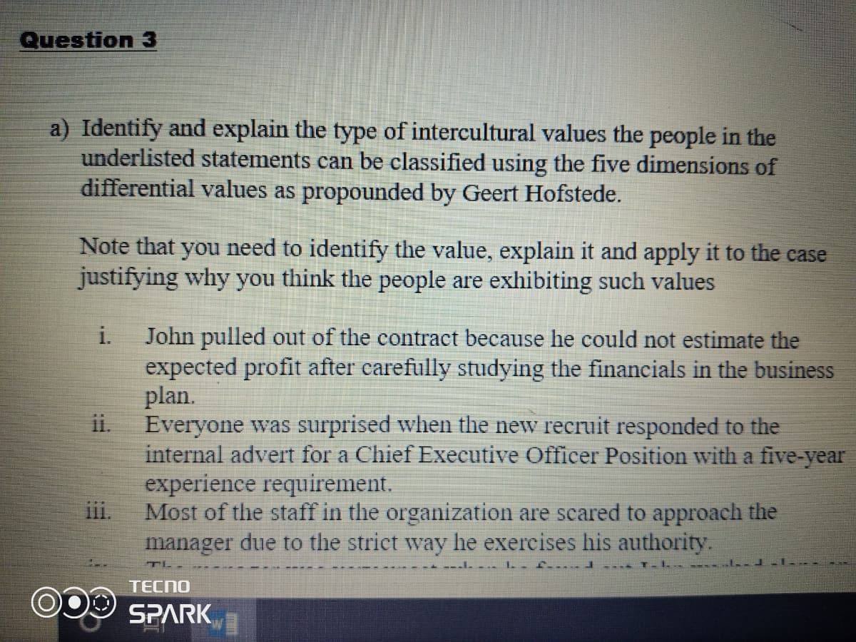 Question 3
a) Identify and explain the type of intercultural values the people in the
underlisted statements can be classified using the five dimensions of
differential values as propounded by Geert Hofstede.
Note that you need to identify the value, explain it and apply it to the case
justifying why you think the people are exhibiting such values
i.
John pulled out of the contract because he could not estimate the
expected profit after carefully studying the financials in the business
plan.
ii.
Everyone was surprised when the new recruit responded to the
internal advert for a Chief Executive Officer Position with a five-year
experience requirement.
Most of the staff in the organization are scared to approach the
manager due to the striet way he exercises his authority.
T .---- .
TECNO
SPARK
