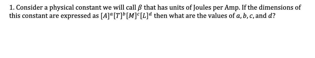 1. Consider a physical constant we will call B that has units of Joules per Amp. If the dimensions of
this constant are expressed as [A]ª[T]° [M]°[L]d then what are the values of a, b, c, and d?
