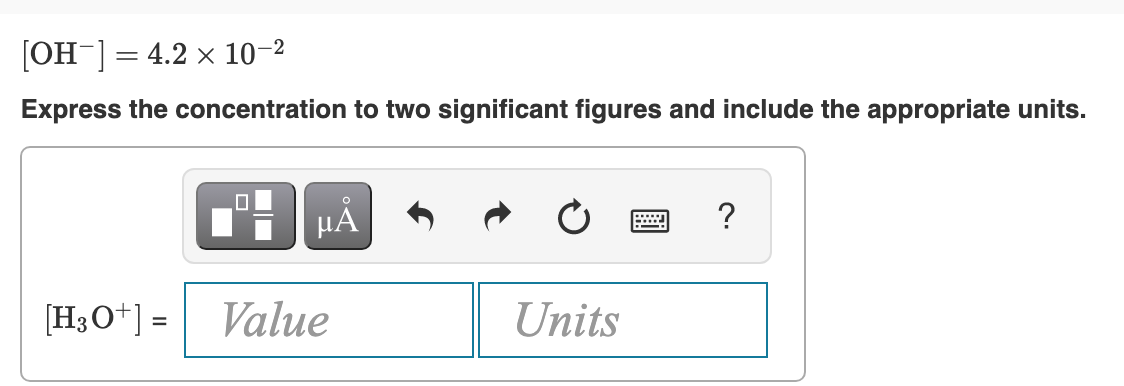 [OH ] = 4.2 x 10-2
Express the concentration to two significant figures and include the appropriate units.
HÀ
?
[H3O*] =
Value
Units
