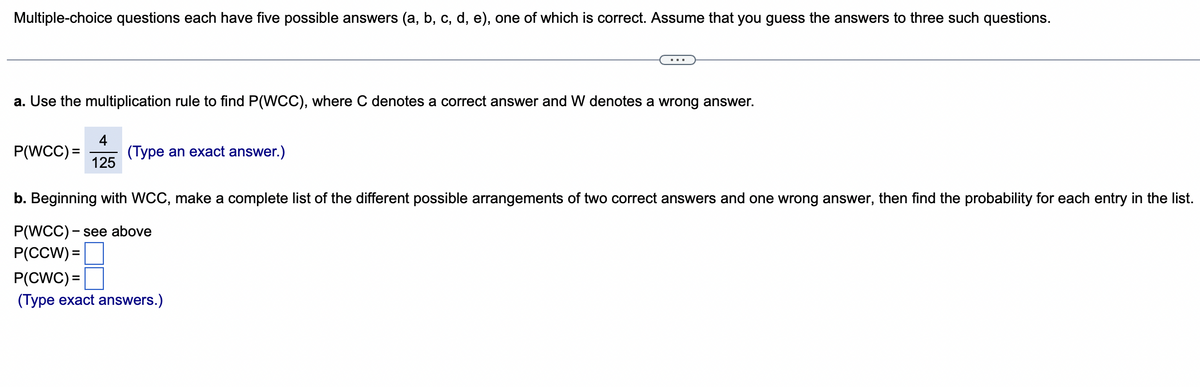 Multiple-choice questions each have five possible answers (a, b, c, d, e), one of which is correct. Assume that you guess the answers to three such questions.
a. Use the multiplication rule to find P(WCC), where C denotes a correct answer and W denotes a wrong answer.
P(WCC) =
4
125
(Type an exact answer.)
b. Beginning with WCC, make a complete list of the different possible arrangements of two correct answers and one wrong answer, then find the probability for each entry in the list.
P(WCC)- see above
P(CCW) =
P(CWC) =
(Type exact answers.)