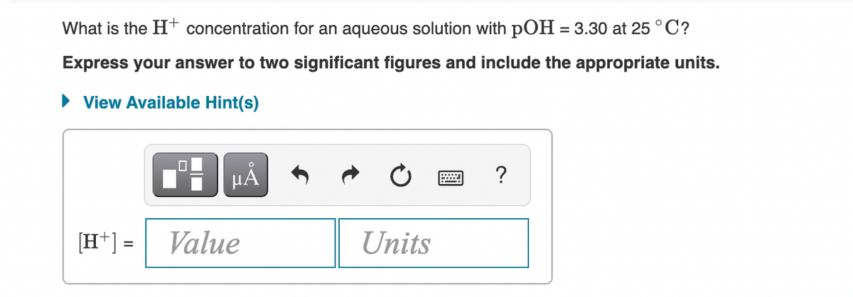 What is the Ht concentration for an aqueous solution with pOH = 3.30 at 25 °C?
Express your answer to two significant figures and include the appropriate units.
• View Available Hint(s)
HẢ
?
[H+] =
Value
Units
%3D
