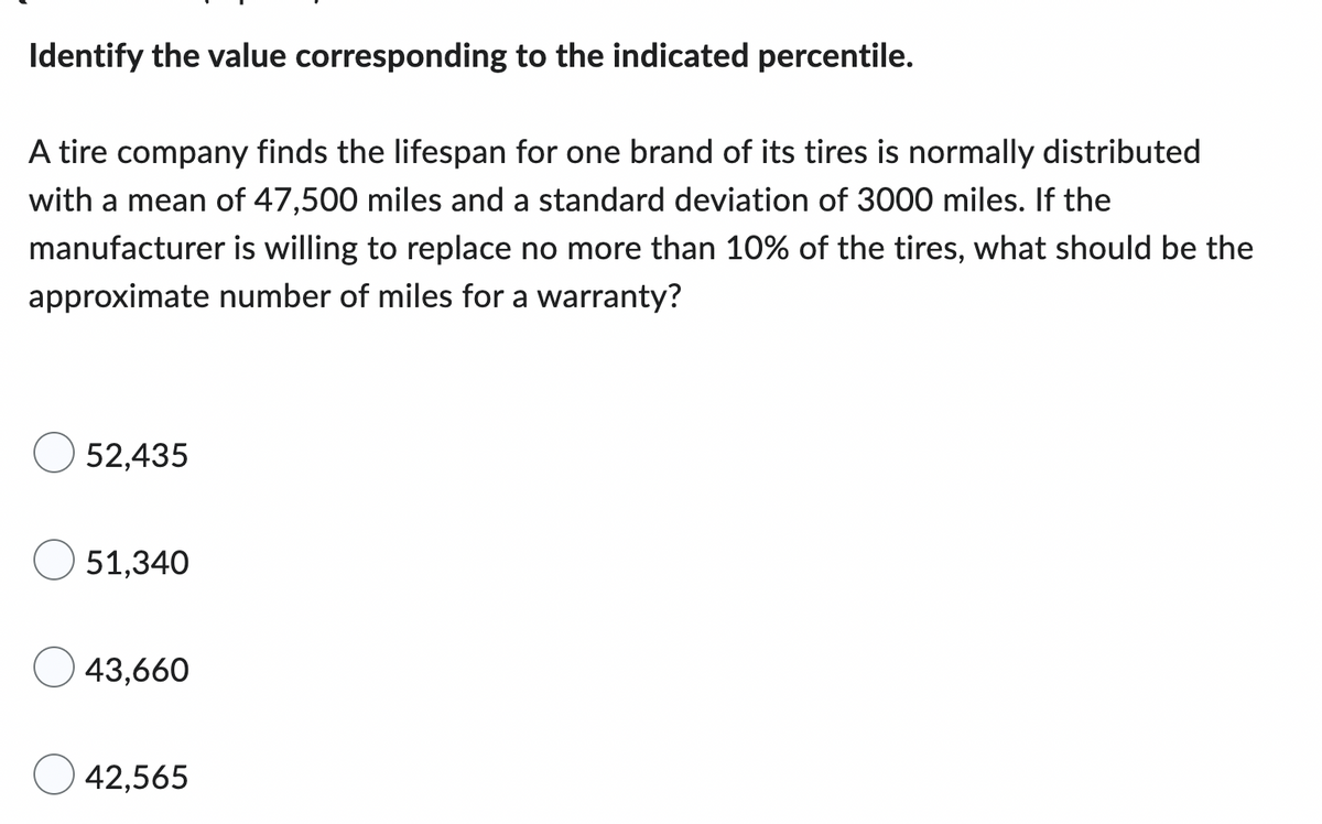 Identify the value corresponding to the indicated percentile.
A tire company finds the lifespan for one brand of its tires is normally distributed
with a mean of 47,500 miles and a standard deviation of 3000 miles. If the
manufacturer is willing to replace no more than 10% of the tires, what should be the
approximate number of miles for a warranty?
52,435
51,340
43,660
42,565