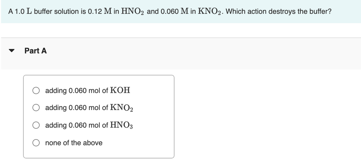 A 1.0 L buffer solution is 0.12 M in HNO2 and 0.060 M in KNO2. Which action destroys the buffer?
Part A
adding 0.060 mol of KOH
adding 0.060 mol of KNO2
adding 0.060 mol of HNO3
none of the above
