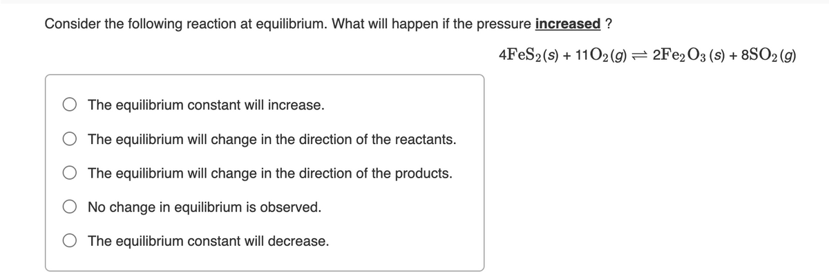 Consider the following reaction at equilibrium. What will happen if the pressure increased ?
4FES2(s) + 1102(g) = 2Fe2O3 (s) + 8SO2 (g)
The equilibrium constant will increase.
The equilibrium will change in the direction of the reactants.
The equilibrium will change in the direction of the products.
No change in equilibrium is observed.
The equilibrium constant will decrease.
