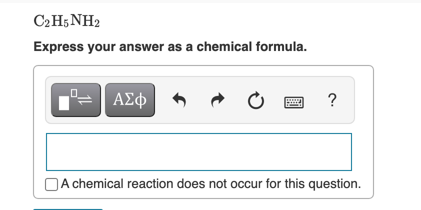 C2 H5 NH2
Express your answer as a chemical formula.
ΑΣφ
A chemical reaction does not occur for this question.

