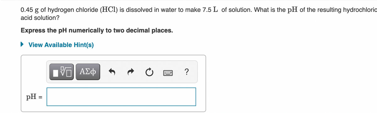 0.45 g of hydrogen chloride (HCI) is dissolved in water to make 7.5 L of solution. What is the pH of the resulting hydrochloric
acid solution?
Express the pH numerically to two decimal places.
View Available Hint(s)
Hν ΑΣφ
pH =
