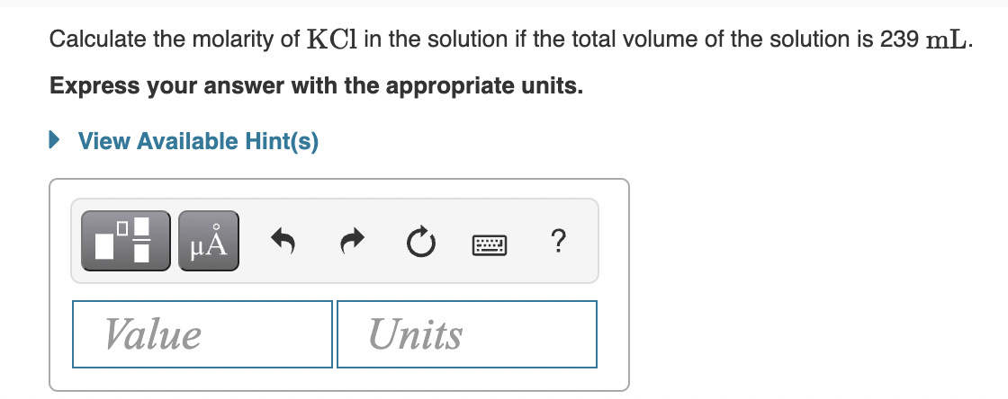 Calculate the molarity of KCl in the solution if the total volume of the solution is 239 mL.
Express your answer with the appropriate units.
• View Available Hint(s)
HÅ
?
Value
Units
