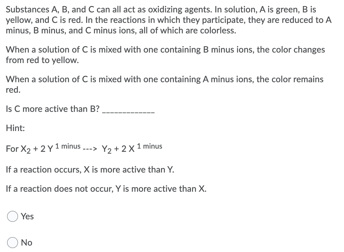 Substances A, B, and C can all act as oxidizing agents. In solution, A is green, B is
yellow, and C is red. In the reactions in which they participate, they are reduced to A
minus, B minus, and C minus ions, all of which are colorless.
When a solution of C is mixed with one containing B minus ions, the color changes
from red to yellow.
When a solution of C is mixed with one containing A minus ions, the color remains
red.
Is C more active than B?
Hint:
For X2 + 2 Y 1 minus
Y2 + 2X 1 minus
--->
If a reaction occurs, X is more active than Y.
If a reaction does not occur, Y is more active than X.
Yes
No
