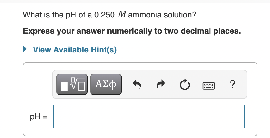 What is the pH of a 0.250 M ammonia solution?
Express your answer numerically to two decimal places.
• View Available Hint(s)
ΑΣφ
?
pH =
