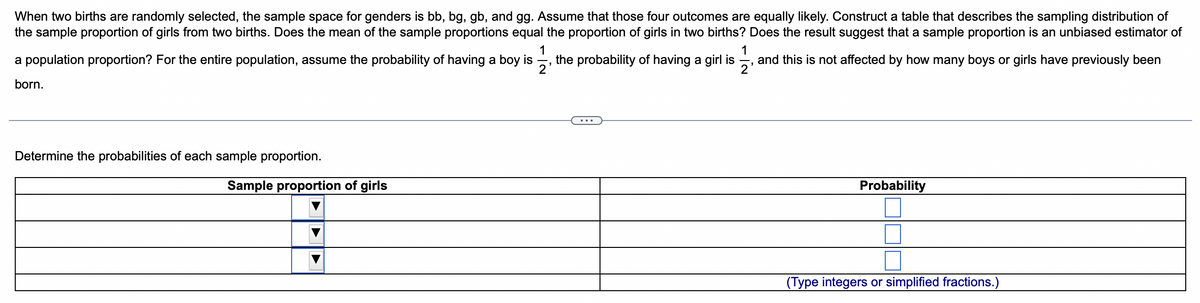 When two births are randomly selected, the sample space for genders is bb, bg, gb, and gg. Assume that those four outcomes are equally likely. Construct a table that describes the sampling distribution of
the sample proportion of girls from two births. Does the mean of the sample proportions equal the proportion of girls in two births? Does the result suggest that a sample proportion is an unbiased estimator of
1
the probability of having a girl is, and this is not affected by how many boys or girls have previously been
a population proportion? For the entire population, assume the probability of having a boy is
11/13
2
born.
Determine the probabilities of each sample proportion.
Sample proportion of girls
Probability
(Type integers or simplified fractions.)