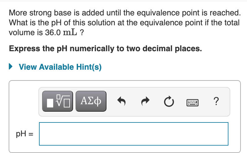 More strong base is added until the equivalence point is reached.
What is the pH of this solution at the equivalence point if the total
volume is 36.0 mL ?
Express the pH numerically to two decimal places.
View Available Hint(s)
?
pH =
