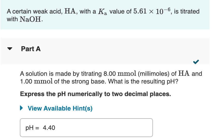 A certain weak acid, HA, with a K, value of 5.61 × 10–6, is titrated
with NaOH.
Part A
A solution is made by titrating 8.00 mmol (millimoles) of HA and
1.00 mmol of the strong base. What is the resulting pH?
Express the pH numerically to two decimal places.
• View Available Hint(s)
pH = 4.40
