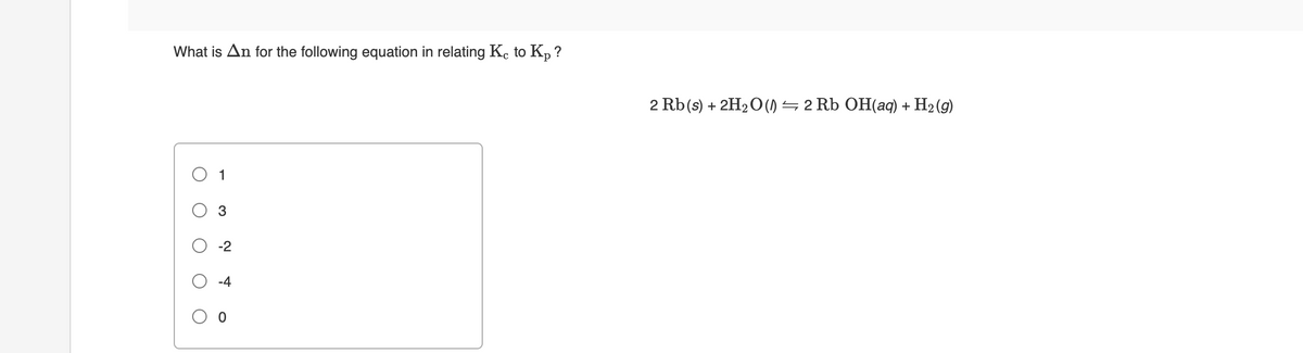 What is An for the following equation in relating Kc to Kp ?
2 Rb(s) + 2H2O () = 2 Rb OH(aq) + H2 (9)
O 1
3
-2

