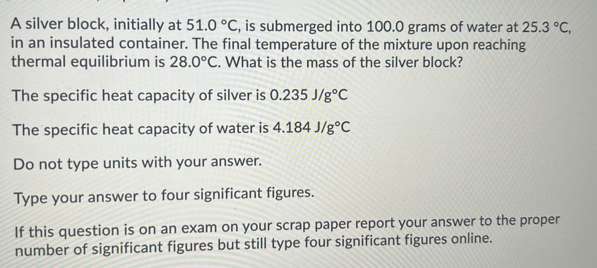 A silver block, initially at 51.0 °C, is submerged into 100.0 grams of water at 25.3 °C,
in an insulated container. The final temperature of the mixture upon reaching
thermal equilibrium is 28.0°C. What is the mass of the silver block?
The specific heat capacity of silver is 0.235 J/g°C
The specific heat capacity of water is 4.184 J/g°C
Do not type units with your answer.
Type your answer to four significant figures.
If this question is on an exam on your scrap paper report your answer to the proper
number of significant figures but still type four significant figures online.
