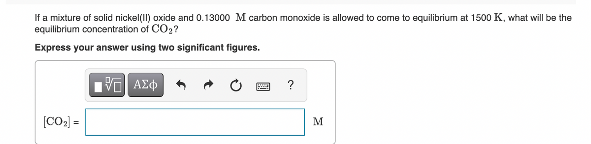 If a mixture of solid nickel(Il) oxide and 0.13000 M carbon monoxide is allowed to come to equilibrium at 1500 K, what will be the
equilibrium concentration of CO2?
Express your answer using two significant figures.
?
[CO2] =
M
%3D
