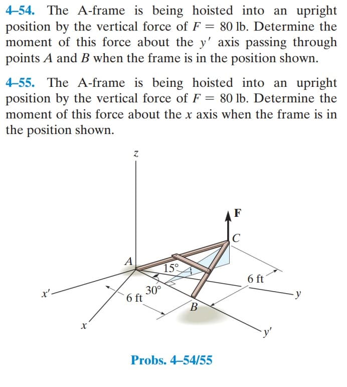 4-54. The A-frame is being hoisted into an upright
position by the vertical force of F = 80 lb. Determine the
moment of this force about the y' axis passing through
points A and B when the frame is in the position shown.
4-55. The A-frame is being hoisted into an upright
position by the vertical force of F = 80 lb. Determine the
moment of this force about the x axis when the frame is in
the position shown.
X
Z
A
6 ft
30°
15°
B
Probs. 4-54/55
F
C
6 ft
