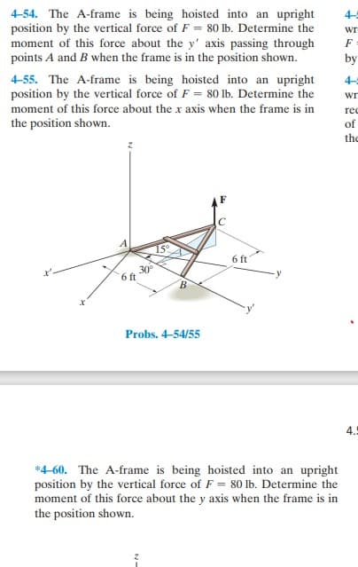 4-54. The A-frame is being hoisted into an upright
position by the vertical force of F = 80 lb. Determine the
moment of this force about the y' axis passing through
points A and B when the frame is in the position shown.
4-55. The A-frame is being hoisted into an upright
position by the vertical force of F = 80 lb. Determine the
moment of this force about the x axis when the frame is in
the position shown.
30°
6 ft
15°
Probs. 4-54/55
6 ft
*4-60. The A-frame is being hoisted into an upright
position by the vertical force of F = 80 lb. Determine the
moment of this force about the y axis when the frame is in
the position shown.
WT
F
by
Wr
rec
of
the
4.5