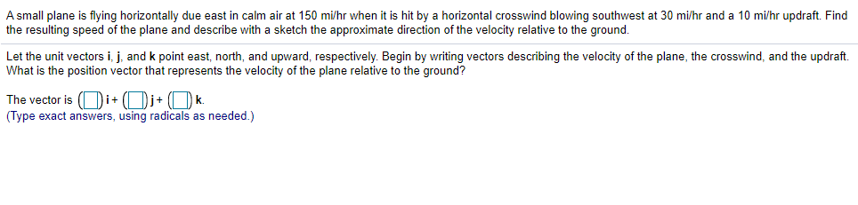 A small plane is flying horizontally due east in calm air at 150 mi/hr when it is hit by a horizontal crosswind blowing southwest at 30 mi/hr and a 10 mi/hr updraft. Find
the resulting speed of the plane and describe with a sketch the approximate direction of the velocity relative to the ground.
Let the unit vectors i, j, and k point east, north, and upward, respectively. Begin by writing vectors describing the velocity of the plane, the crosswind, and the updraft.
What is the position vector that represents the velocity of the plane relative to the ground?
The vector is (Oi+ (Dj+ (O k.
(Type exact answers, using radicals as needed.)
