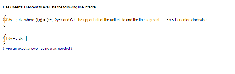 Use Green's Theorem to evaluate the following line integral.
fro
-g dx, where (f,g) = (x2,12y2) and C is the upper half of the unit circle and the line segment - 1sxs1 oriented clockwise.
-g dx =
(Type an exact answer, using a as needed.)
