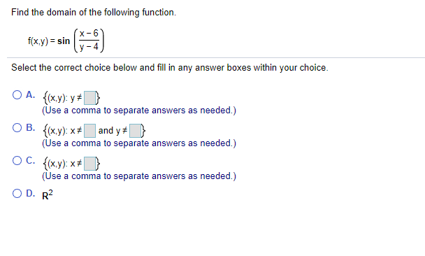 Find the domain of the following function.
f(x.y) = sin
Select the correct choice below and fill in any answer boxes within your choice.
O A. {(x.y): y +}
(Use a comma to separate answers as needed.)
O B. {(x.y): x+ and y+}
(Use a comma to separate answers as needed.)
OC. (x,y): x+
(Use a comma to separate answers as needed.)
O D. R?

