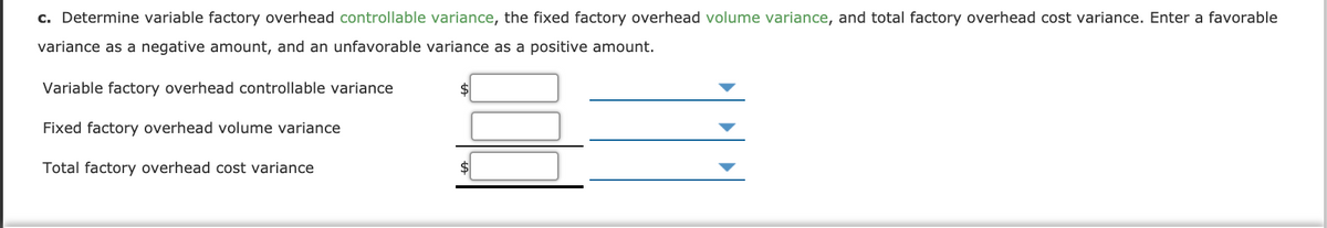 c. Determine variable factory overhead controllable variance, the fixed factory overhead volume variance, and total factory overhead cost variance. Enter a favorable
variance as a negative amount, and an unfavorable variance as a positive amount.
Variable factory overhead controllable variance
$
Fixed factory overhead volume variance
Total factory overhead cost variance
