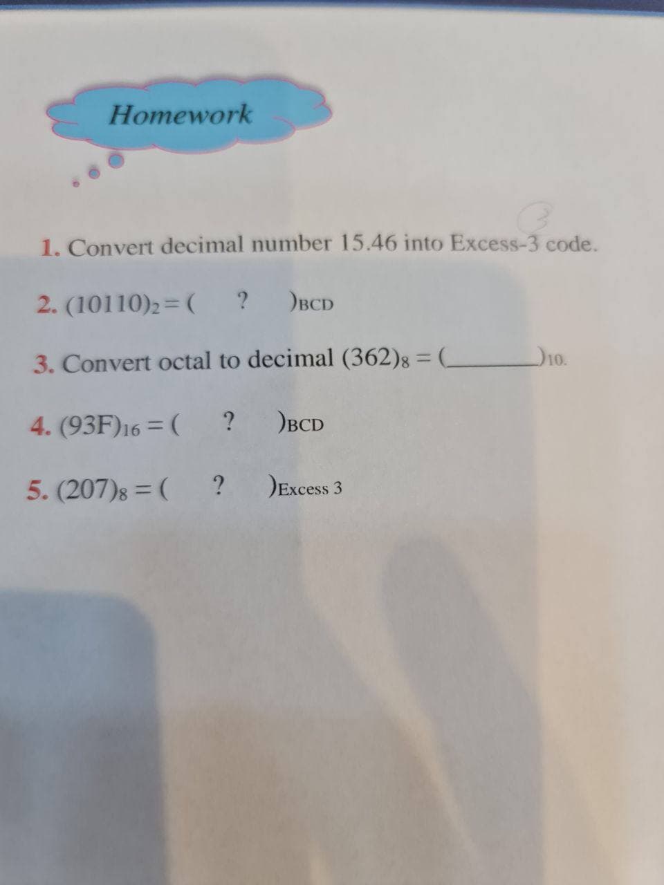 Homework
1. Convert decimal number 15.46 into Excess-3 code.
2. (10110)2=(
?
BCD
D10.
3. Convert octal to decimal (362)8 = (_
4. (93F)16 = (
? )BCD
5. (207)8 = (
Excess 3
