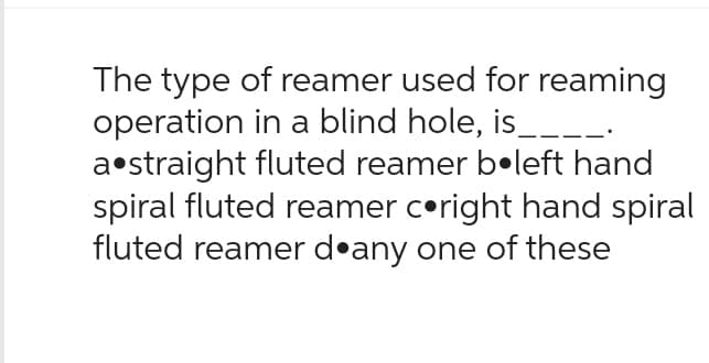 The type of reamer used for reaming
operation in a blind hole, is___
a straight fluted reamer boleft hand
spiral fluted reamer c•right hand spiral
fluted reamer d any one of these