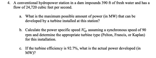 4. A conventional hydropower station in a dam impounds 390 ft of fresh water and has a
flow of 24,720 cubic feet per second.
a. What is the maximum possible amount of power (in MW) that can be
developed by a turbine installed at this station?
b. Calculate the power specific speed Nóp assuming a synchronous speed of 90
rpm and determine the appropriate turbine type (Pelton, Francis, or Kaplan)
for this installation.
c. If the turbine efficiency is 92.7%, what is the actual power developed (in
MW)?
