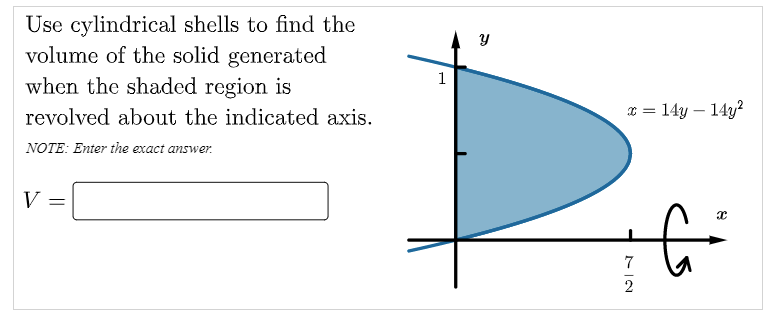 Use cylindrical shells to find the
volume of the solid generated
when the shaded region is
1
revolved about the indicated axis.
x = 14y – 14y?
NOTE: Enter the exact answer.
V
2
